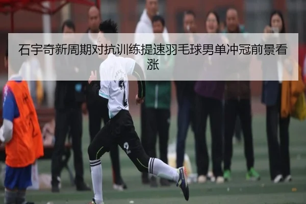 石宇奇新周期对抗训练提速羽毛球男单冲冠前景看涨（c7c7.app）